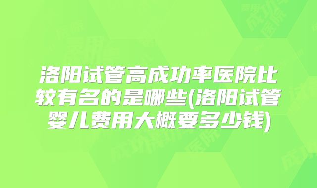 洛阳试管高成功率医院比较有名的是哪些(洛阳试管婴儿费用大概要多少钱)