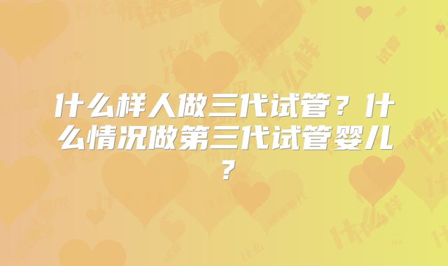 什么样人做三代试管？什么情况做第三代试管婴儿？