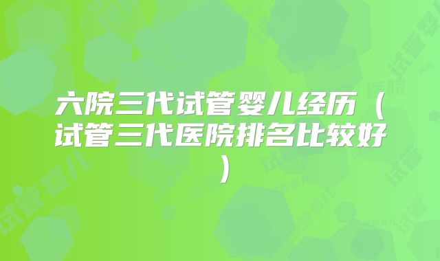 六院三代试管婴儿经历（试管三代医院排名比较好）