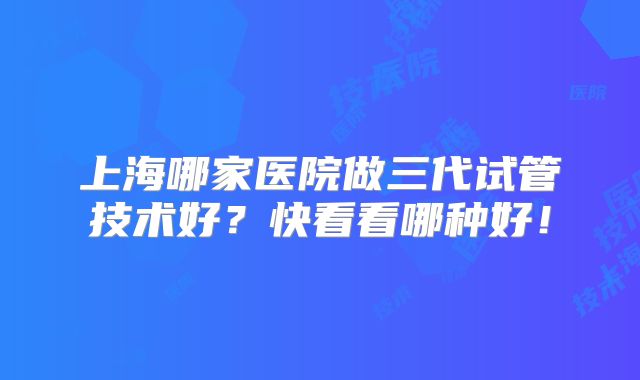上海哪家医院做三代试管技术好?快看看哪种好!