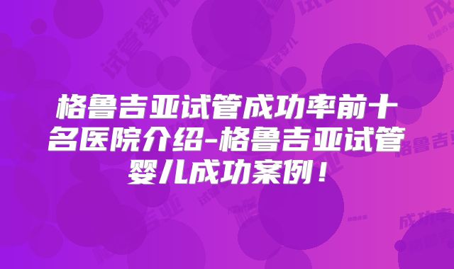 格鲁吉亚试管成功率前十名医院介绍-格鲁吉亚试管婴儿成功案例！
