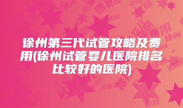 徐州第三代试管攻略及费用(徐州试管婴儿医院排名比较好的医院)