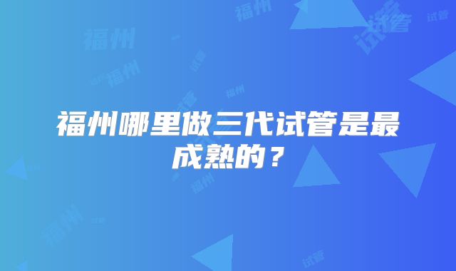 福州哪里做三代试管是最成熟的？
