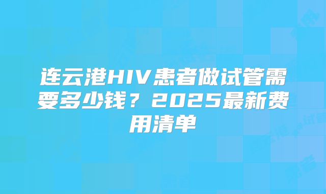 连云港HIV患者做试管需要多少钱？2025最新费用清单