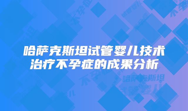哈萨克斯坦试管婴儿技术治疗不孕症的成果分析