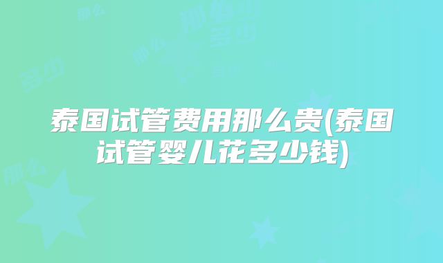泰国试管费用那么贵(泰国试管婴儿花多少钱)