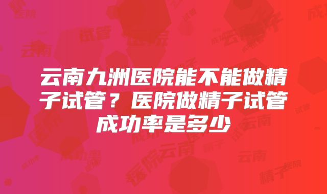 云南九洲医院能不能做精子试管?医院做精子试管成功率是多少