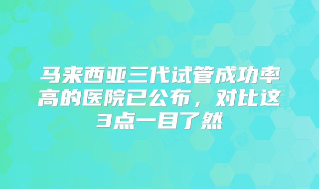 马来西亚三代试管成功率高的医院已公布，对比这3点一目了然