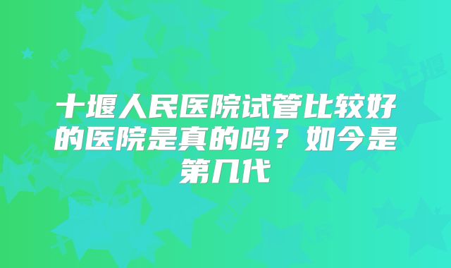 十堰人民医院试管比较好的医院是真的吗？如今是第几代