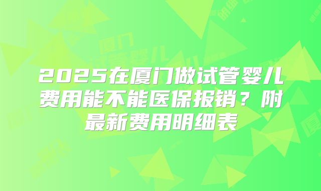 2025在厦门做试管婴儿费用能不能医保报销？附最新费用明细表