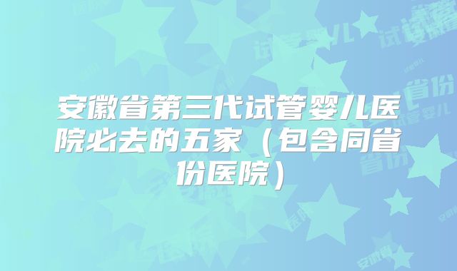 安徽省第三代试管婴儿医院必去的五家（包含同省份医院）