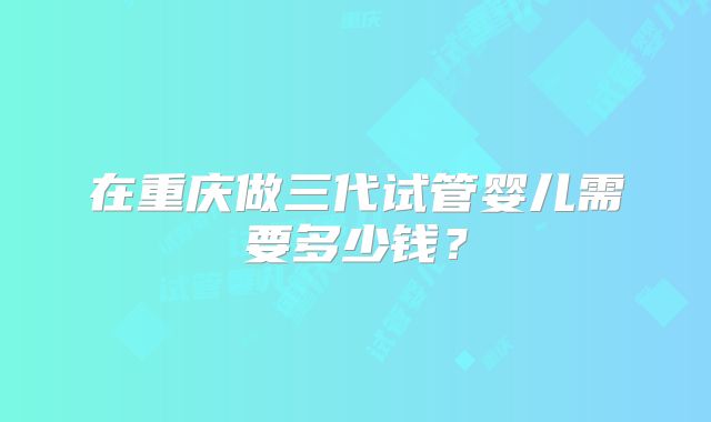 在重庆做三代试管婴儿需要多少钱？