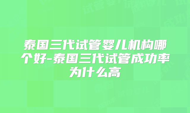泰国三代试管婴儿机构哪个好-泰国三代试管成功率为什么高