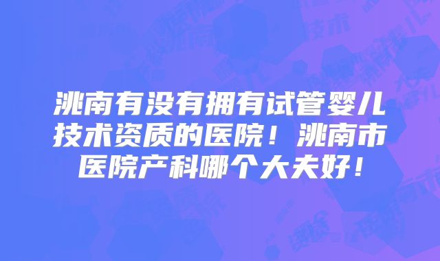 洮南有没有拥有试管婴儿技术资质的医院！洮南市医院产科哪个大夫好！
