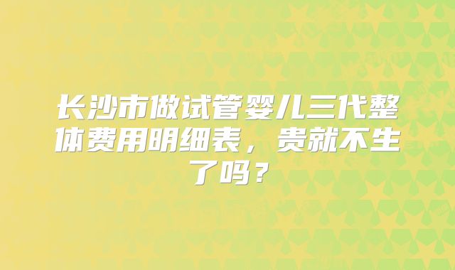 长沙市做试管婴儿三代整体费用明细表，贵就不生了吗？