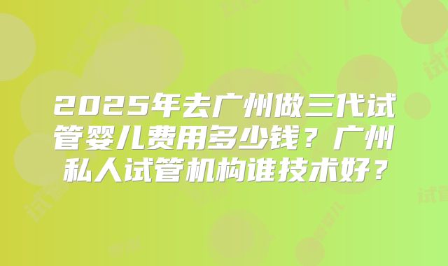 2025年去广州做三代试管婴儿费用多少钱？广州私人试管机构谁技术好？