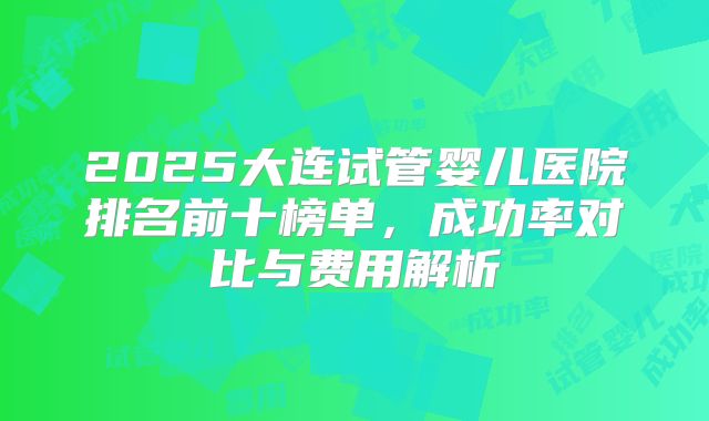 2025大连试管婴儿医院排名前十榜单，成功率对比与费用解析