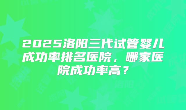 2025洛阳三代试管婴儿成功率排名医院,哪家医院成功率高?