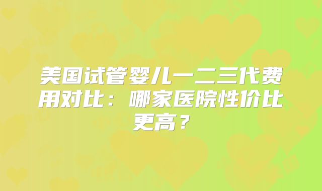 美国试管婴儿一二三代费用对比：哪家医院性价比更高？