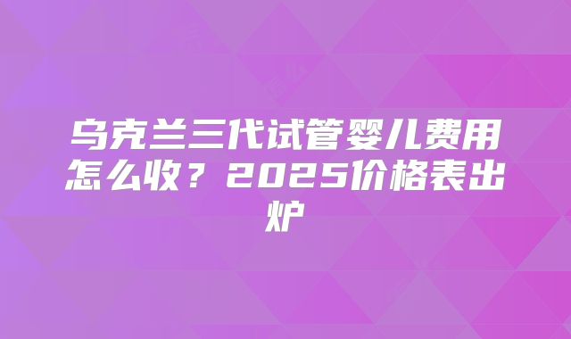 乌克兰三代试管婴儿费用怎么收?2025价格表出炉