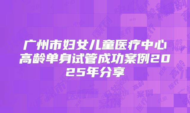 广州市妇女儿童医疗中心高龄单身试管成功案例2025年分享