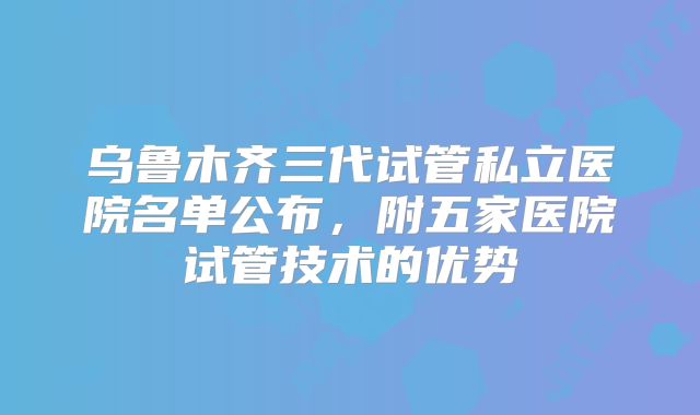 乌鲁木齐三代试管私立医院名单公布，附五家医院试管技术的优势