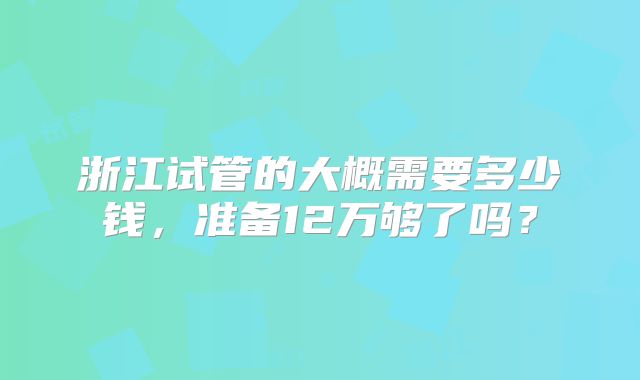 浙江试管的大概需要多少钱，准备12万够了吗？