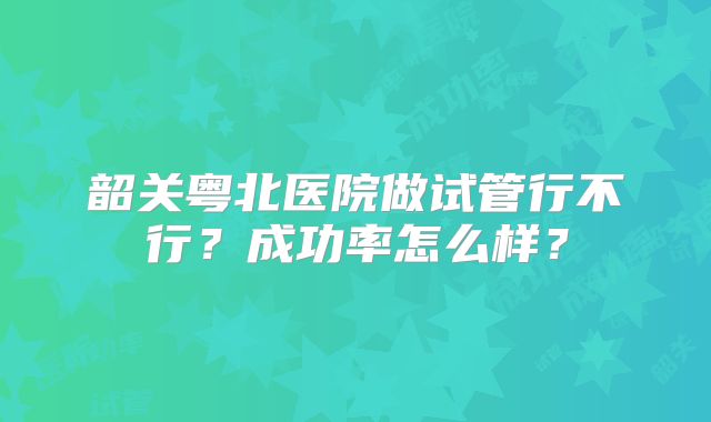 韶关粤北医院做试管行不行？成功率怎么样？