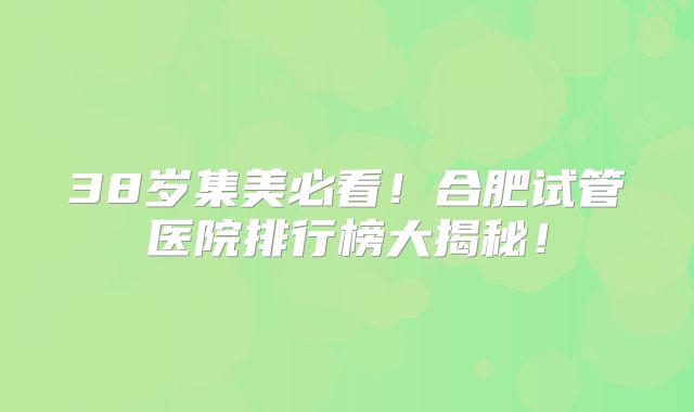 38岁集美必看！合肥试管医院排行榜大揭秘！