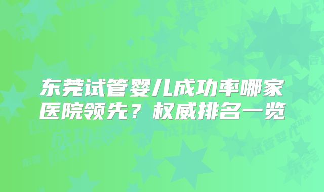 东莞试管婴儿成功率哪家医院领先?权威排名一览