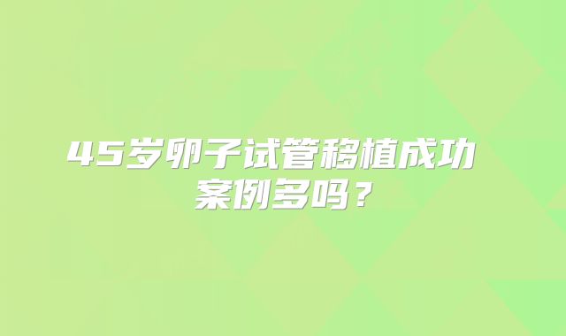 45岁卵子试管移植成功 案例多吗？