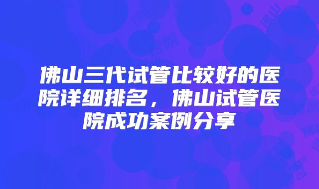 佛山三代试管比较好的医院详细排名，佛山试管医院成功案例分享