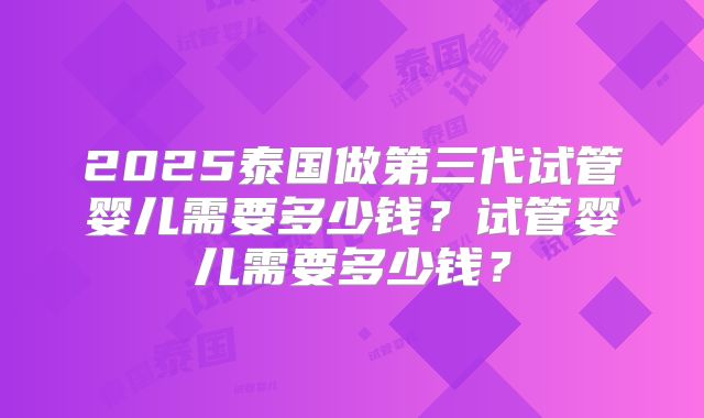 2025泰国做第三代试管婴儿需要多少钱?试管婴儿需要多少钱?