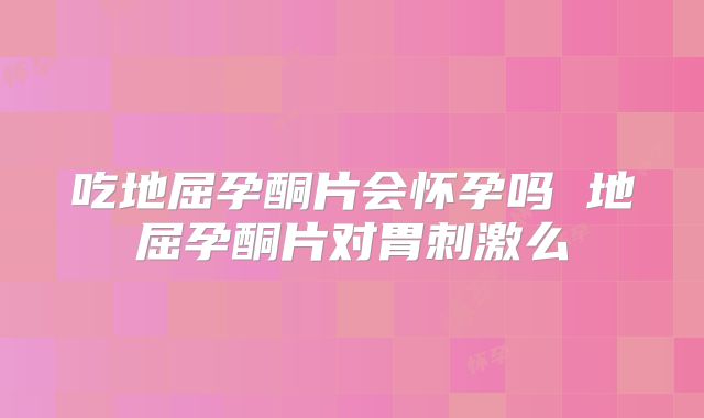 吃地屈孕酮片会怀孕吗 地屈孕酮片对胃刺激么
