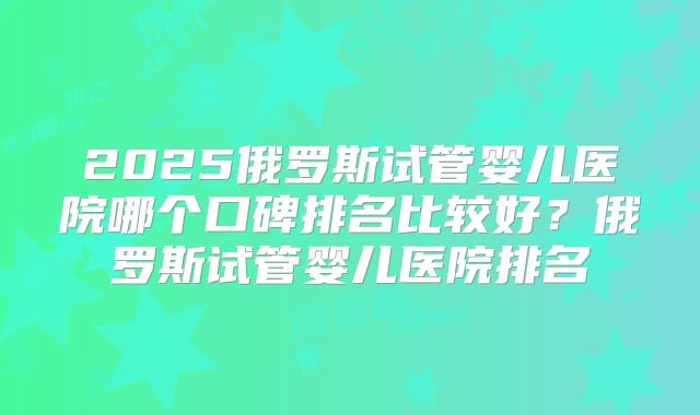 2025俄罗斯试管婴儿医院哪个口碑排名比较好?俄罗斯试管婴儿医院排名