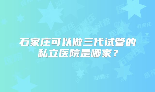石家庄可以做三代试管的私立医院是哪家？