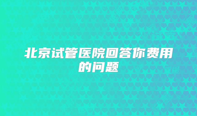 北京试管医院回答你费用的问题