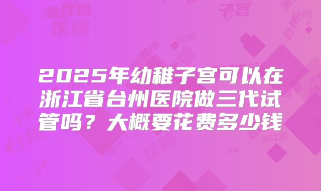 2025年幼稚子宫可以在浙江省台州医院做三代试管吗?大概要花费多少钱