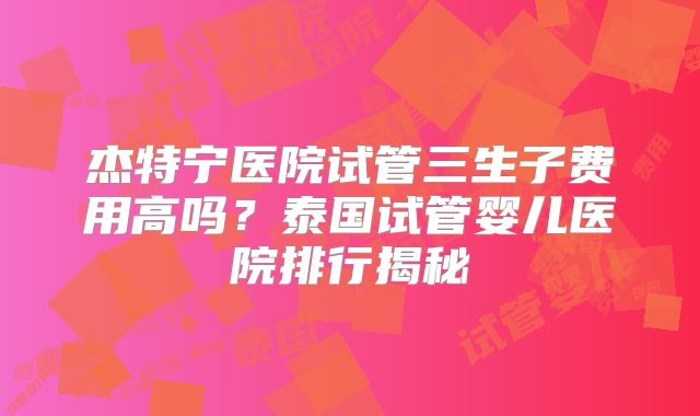 杰特宁医院试管三生子费用高吗？泰国试管婴儿医院排行揭秘