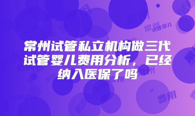 常州试管私立机构做三代试管婴儿费用分析,已经纳入医保了吗