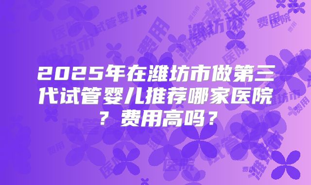 2025年在潍坊市做第三代试管婴儿推荐哪家医院？费用高吗？