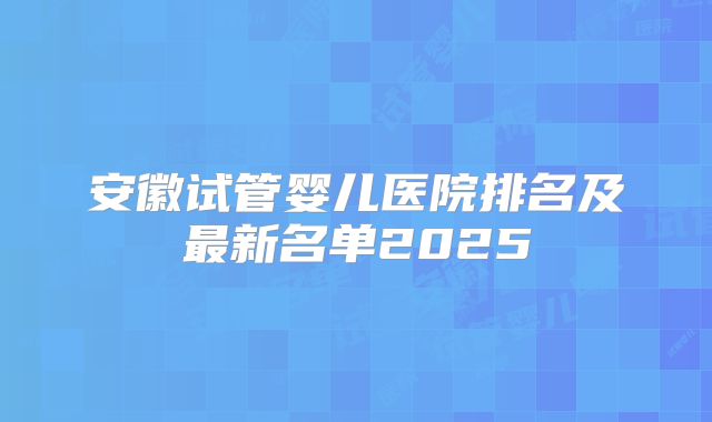 安徽试管婴儿医院排名及最新名单2025