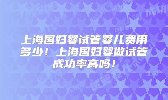 上海国妇婴试管婴儿费用多少!上海国妇婴做试管成功率高吗!