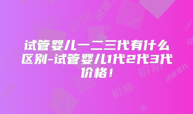 试管婴儿一二三代有什么区别-试管婴儿1代2代3代价格！