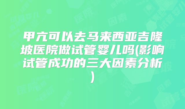 甲亢可以去马来西亚吉隆坡医院做试管婴儿吗(影响试管成功的三大因素分析)