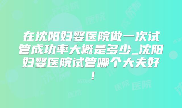 在沈阳妇婴医院做一次试管成功率大概是多少_沈阳妇婴医院试管哪个大夫好！