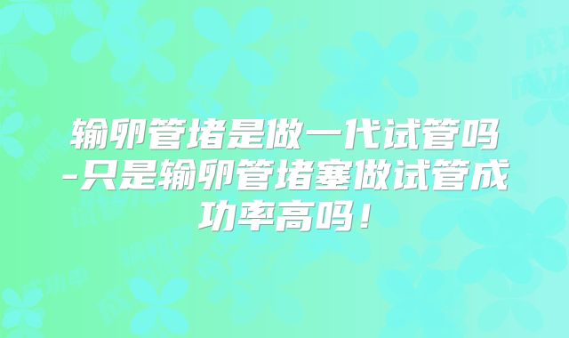 输卵管堵是做一代试管吗-只是输卵管堵塞做试管成功率高吗！