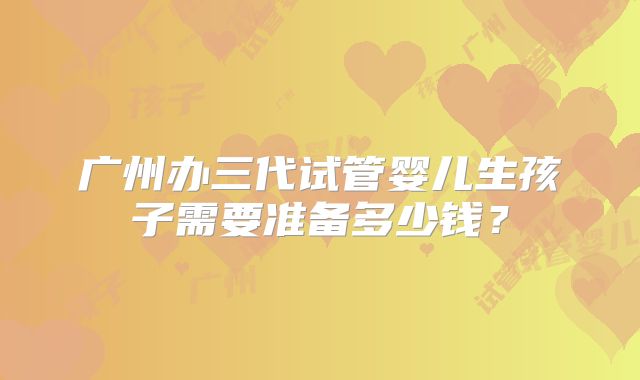 广州办三代试管婴儿生孩子需要准备多少钱?