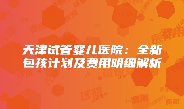 天津试管婴儿医院:全新包孩计划及费用明细解析