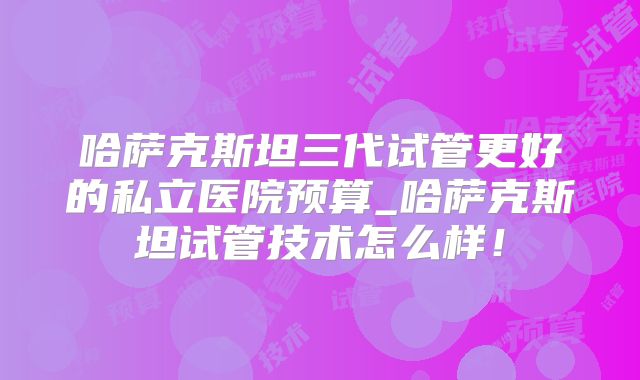 哈萨克斯坦三代试管更好的私立医院预算_哈萨克斯坦试管技术怎么样！